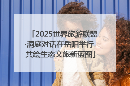 2025世界旅游联盟·洞庭对话在岳阳举行 共绘生态文旅新蓝图