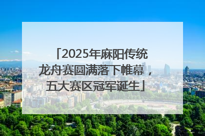 2025年麻阳传统龙舟赛圆满落下帷幕，五大赛区冠军诞生