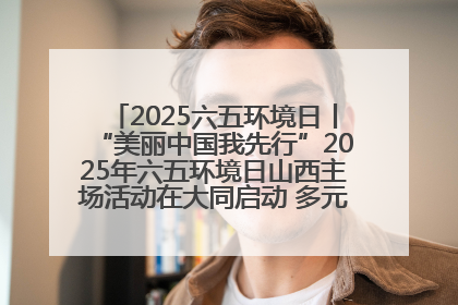 2025六五环境日丨“美丽中国我先行”2025年六五环境日山西主场活动在大同启动 多元形式绘就生态画卷