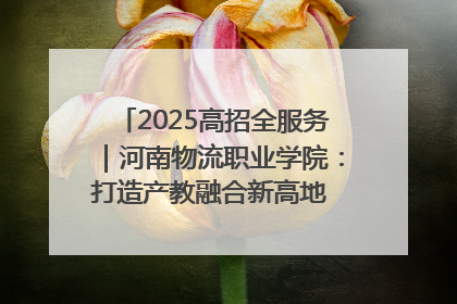 2025高招全服务｜河南物流职业学院：打造产教融合新高地 推动高质量快速发展