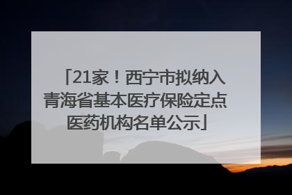 21家！西宁市拟纳入青海省基本医疗保险定点医药机构名单公示