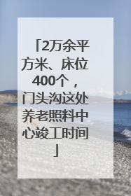 2万余平方米、床位400个，门头沟这处养老照料中心竣工时间