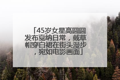 45岁女星高圆圆发布戛纳日常，戴草帽穿白裙在街头漫步，宛如电影画面