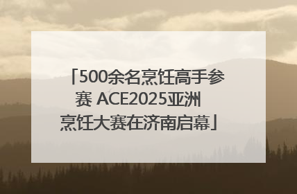 500余名烹饪高手参赛 ACE2025亚洲烹饪大赛在济南启幕