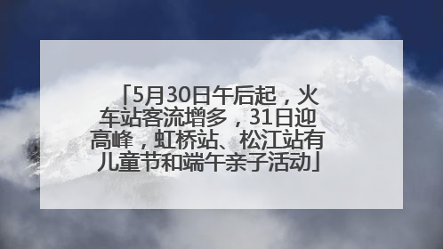5月30日午后起，火车站客流增多，31日迎高峰，虹桥站、松江站有儿童节和端午亲子活动
