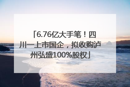 6.76亿大手笔！四川一上市国企，拟收购泸州弘盛100%股权