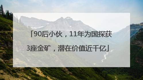 90后小伙，11年为国探获3座金矿，潜在价值近千亿