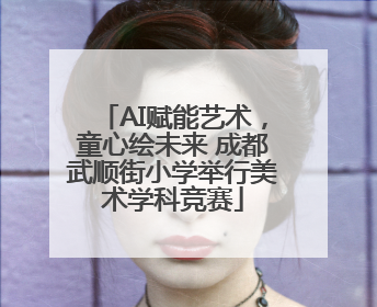 AI赋能艺术，童心绘未来 成都武顺街小学举行美术学科竞赛