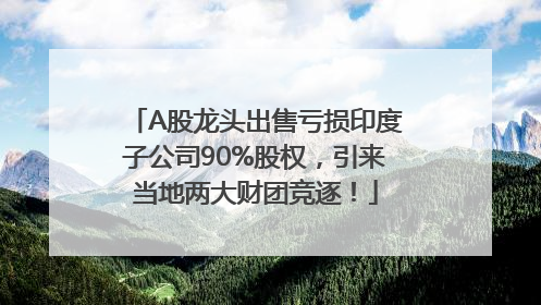 A股龙头出售亏损印度子公司90%股权，引来当地两大财团竞逐！